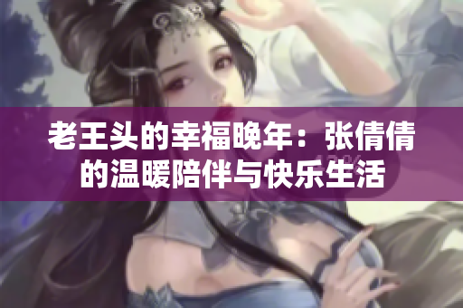 老王頭的幸福晚年：張倩倩的溫暖陪伴與快樂(lè)生活