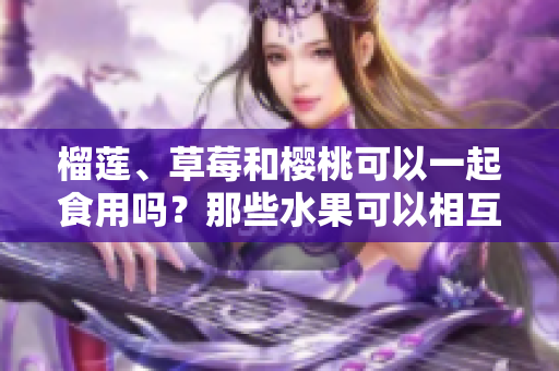 榴蓮、草莓和櫻桃可以一起食用嗎？那些水果可以相互搭配食用？