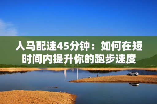 人馬配速45分鐘：如何在短時(shí)間內(nèi)提升你的跑步速度