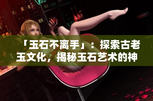 「玉石不離手」：探索古老玉文化，揭秘玉石藝術(shù)的神奇魅力