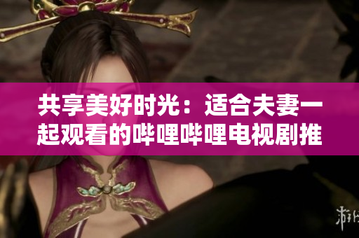 共享美好時光：適合夫妻一起觀看的嗶哩嗶哩電視劇推薦