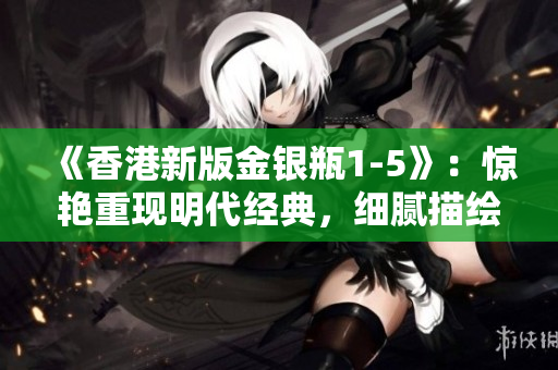 《香港新版金銀瓶1-5》：驚艷重現(xiàn)明代經(jīng)典，細(xì)膩描繪古風(fēng)盛世