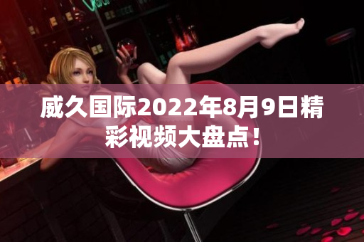 威久國際2022年8月9日精彩視頻大盤點！
