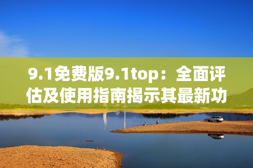 9.1免費(fèi)版9.1top：全面評(píng)估及使用指南揭示其最新功能及優(yōu)勢(shì)