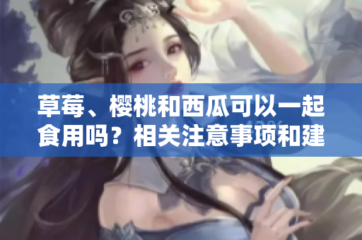 草莓、櫻桃和西瓜可以一起食用嗎？相關注意事項和建議!
