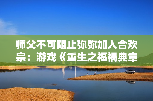 師父不可阻止彌彌加入合歡宗：游戲《重生之福禍典章》探討師徒關系