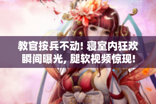 教官按兵不動! 寢室內(nèi)狂歡瞬間曝光, 腿軟視頻驚現(xiàn)!