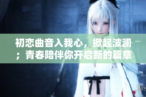 初戀曲音入我心，掀起波瀾；青春陪伴你開(kāi)啟新的篇章