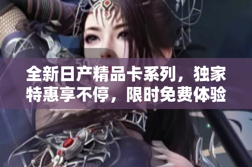 全新日產(chǎn)精品卡系列，獨(dú)家特惠享不停，限時(shí)免費(fèi)體驗(yàn)，開啟卓越之旅！