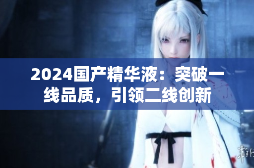2024國(guó)產(chǎn)精華液：突破一線品質(zhì)，引領(lǐng)二線創(chuàng)新