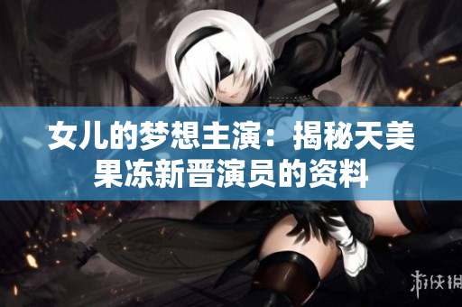 女兒的夢想主演：揭秘天美果凍新晉演員的資料