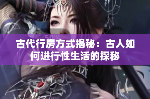 古代行房方式揭秘：古人如何進(jìn)行性生活的探秘