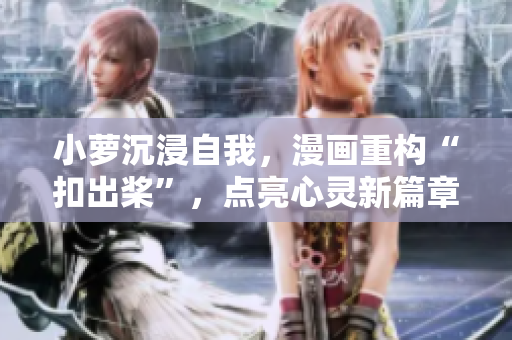 小蘿沉浸自我，漫畫重構(gòu)“扣出槳”，點(diǎn)亮心靈新篇章