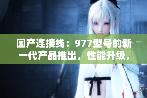 國產(chǎn)連接線：977型號的新一代產(chǎn)品推出，性能升級，質(zhì)量更可靠