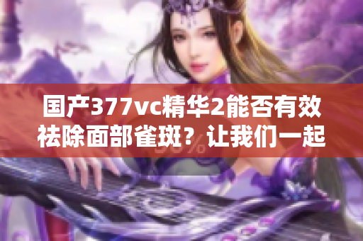 國產377vc精華2能否有效祛除面部雀斑？讓我們一起探討其祛斑效果