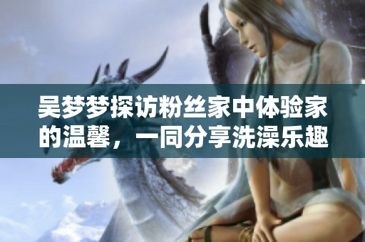 吳夢夢探訪粉絲家中體驗家的溫馨，一同分享洗澡樂趣