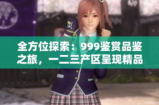 全方位探索：999鑒賞品鑒之旅，一二三產(chǎn)區(qū)呈現(xiàn)精品巡禮