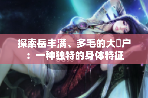 探索岳豐滿、多毛的大隂戶：一種獨特的身體特征