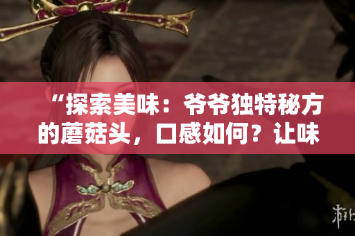 “探索美味：爺爺獨特秘方的蘑菇頭，口感如何？讓味蕾來告訴你！”