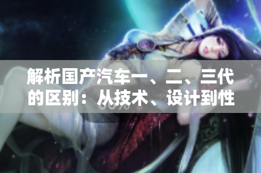 解析國產(chǎn)汽車一、二、三代的區(qū)別：從技術(shù)、設計到性能，逐代升級的變革！