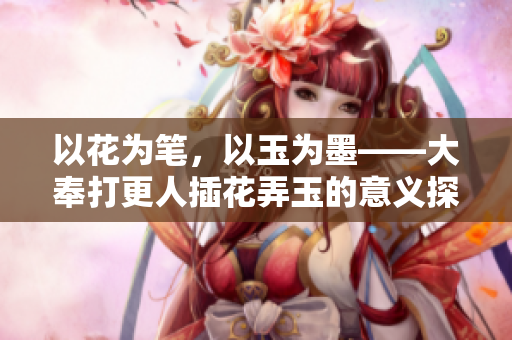 以花為筆，以玉為墨——大奉打更人插花弄玉的意義探究