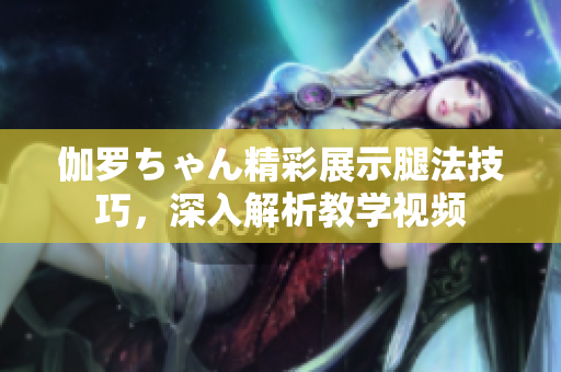 伽羅ちゃん精彩展示腿法技巧，深入解析教學(xué)視頻