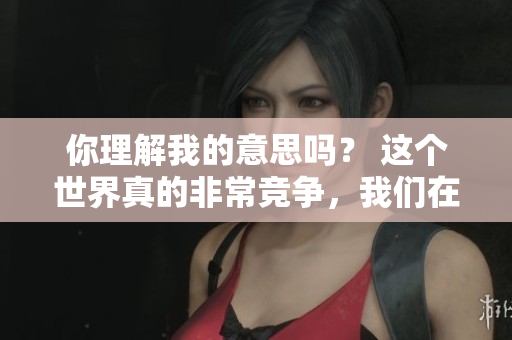 你理解我的意思嗎？ 這個世界真的非常競爭，我們在盡力跟上。