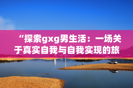 “探索gxg男生活：一場(chǎng)關(guān)于真實(shí)自我與自我實(shí)現(xiàn)的旅程”