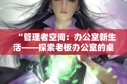 “管理者空間：辦公室新生活——探索老板辦公室的桌椅設(shè)計與布局”