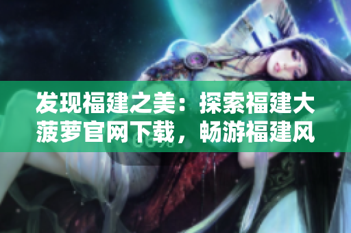 發(fā)現福建之美：探索福建大菠蘿官網下載，暢游福建風情