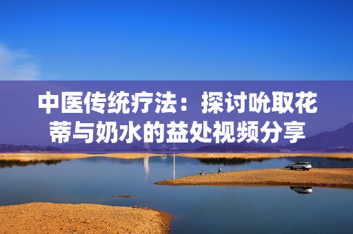 中醫(yī)傳統(tǒng)療法：探討吮取花蒂與奶水的益處視頻分享