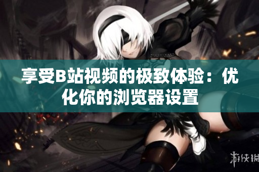享受B站視頻的極致體驗：優(yōu)化你的瀏覽器設置