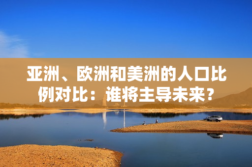亞洲、歐洲和美洲的人口比例對比：誰將主導(dǎo)未來？