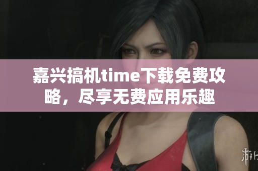 嘉興搞機time下載免費攻略，盡享無費應用樂趣