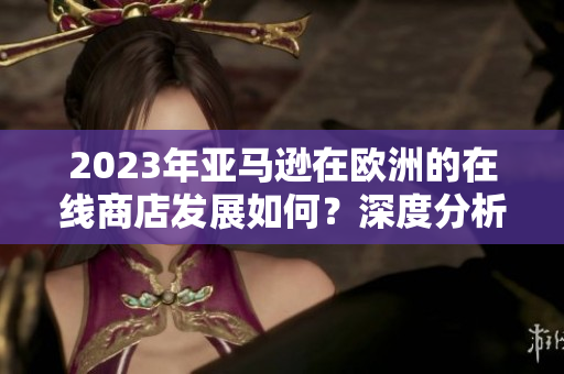 2023年亞馬遜在歐洲的在線商店發(fā)展如何？深度分析與展望