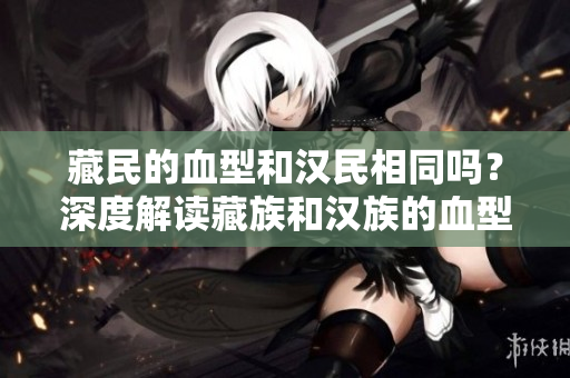藏民的血型和漢民相同嗎？深度解讀藏族和漢族的血型差異