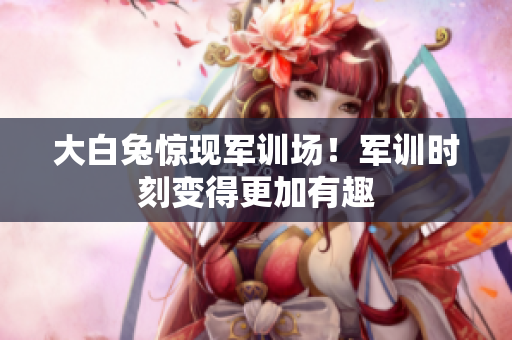 大白兔驚現(xiàn)軍訓(xùn)場！軍訓(xùn)時(shí)刻變得更加有趣
