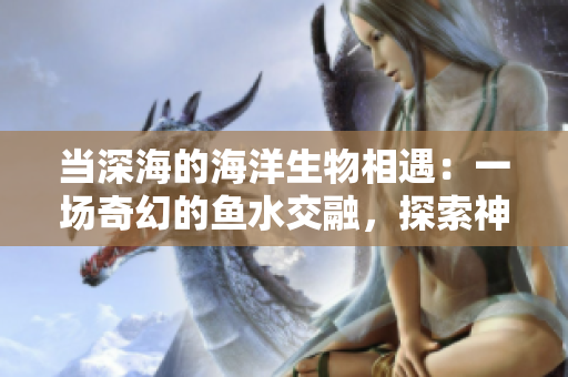 當(dāng)深海的海洋生物相遇：一場奇幻的魚水交融，探索神秘的海底世界