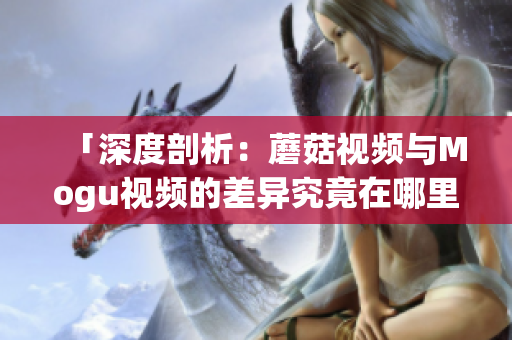 「深度剖析：蘑菇視頻與Mogu視頻的差異究竟在哪里？」