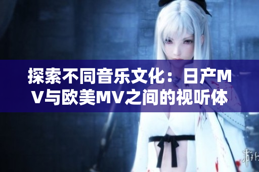 探索不同音樂文化：日產(chǎn)MV與歐美MV之間的視聽體驗(yàn)對比