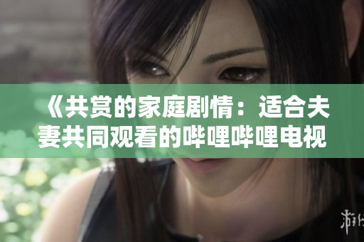 《共賞的家庭劇情：適合夫妻共同觀看的嗶哩嗶哩電視劇推薦》
