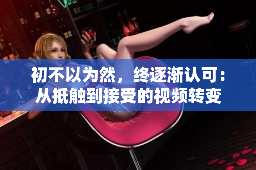 初不以為然，終逐漸認可：從抵觸到接受的視頻轉(zhuǎn)變