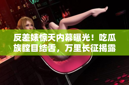 反差婊驚天內(nèi)幕曝光！吃瓜族瞠目結(jié)舌，萬(wàn)里長(zhǎng)征揭露黑料合集