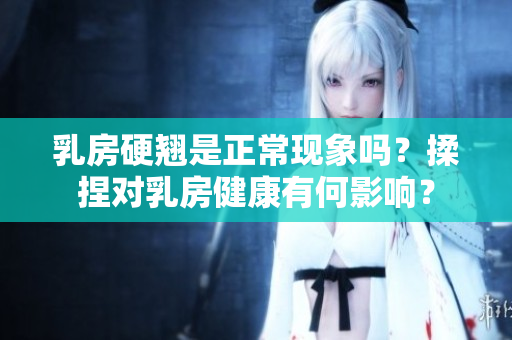 乳房硬翹是正?，F(xiàn)象嗎？揉捏對乳房健康有何影響？
