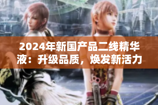 2024年新國(guó)產(chǎn)品二線精華液：升級(jí)品質(zhì)，煥發(fā)新活力