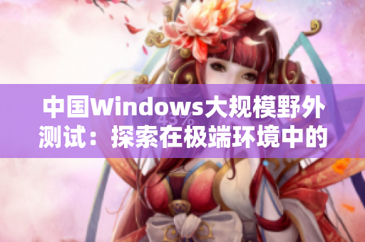 中國(guó)Windows大規(guī)模野外測(cè)試：探索在極端環(huán)境中的表現(xiàn)