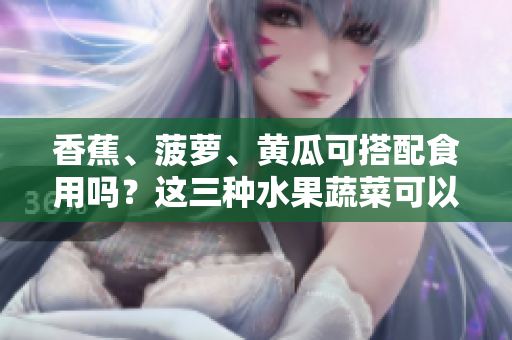 香蕉、菠蘿、黃瓜可搭配食用嗎？這三種水果蔬菜可以一起食用嗎？