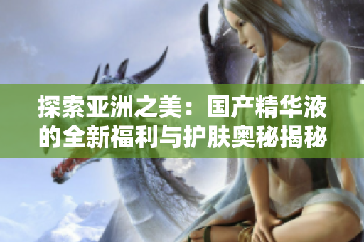 探索亞洲之美：國(guó)產(chǎn)精華液的全新福利與護(hù)膚奧秘揭秘