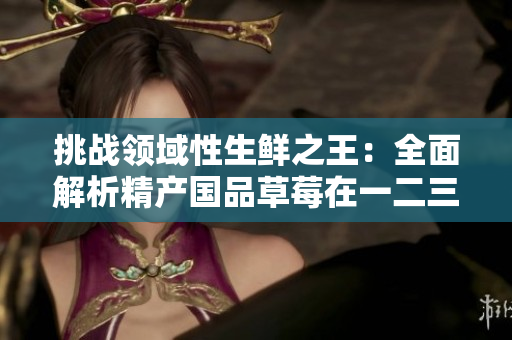 挑戰(zhàn)領(lǐng)域性生鮮之王：全面解析精產(chǎn)國(guó)品草莓在一二三產(chǎn)區(qū)的全貌