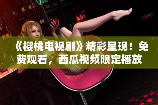《櫻桃電視劇》精彩呈現(xiàn)！免費(fèi)觀看，西瓜視頻限定播放！